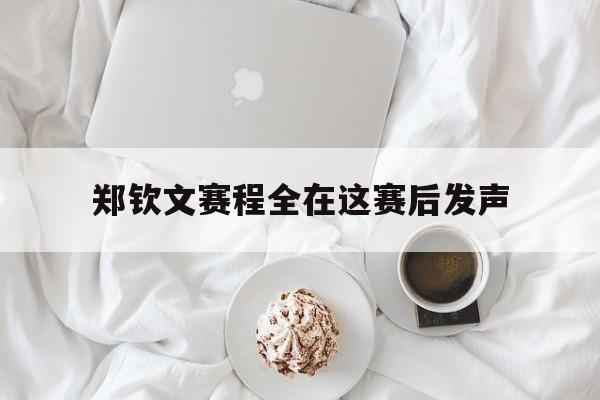 郑钦文赛程全在这赛后发声的简单介绍